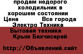 продам недорого холодильник в хорошем состоянии › Цена ­ 8 000 - Все города Электро-Техника » Бытовая техника   . Крым,Бахчисарай